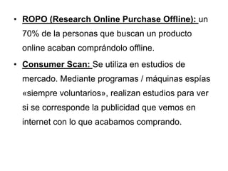 • ROPO (Research Online Purchase Offline): un
  70% de la personas que buscan un producto
  online acaban comprándolo offline.
• Consumer Scan: Se utiliza en estudios de
  mercado. Mediante programas / máquinas espías
  «siempre voluntarios», realizan estudios para ver
  si se corresponde la publicidad que vemos en
  internet con lo que acabamos comprando.
 