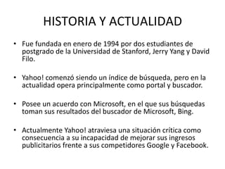 HISTORIA Y ACTUALIDAD
• Fue fundada en enero de 1994 por dos estudiantes de
  postgrado de la Universidad de Stanford, Jerry Yang y David
  Filo.

• Yahoo! comenzó siendo un índice de búsqueda, pero en la
  actualidad opera principalmente como portal y buscador.

• Posee un acuerdo con Microsoft, en el que sus búsquedas
  toman sus resultados del buscador de Microsoft, Bing.

• Actualmente Yahoo! atraviesa una situación crítica como
  consecuencia a su incapacidad de mejorar sus ingresos
  publicitarios frente a sus competidores Google y Facebook.
 