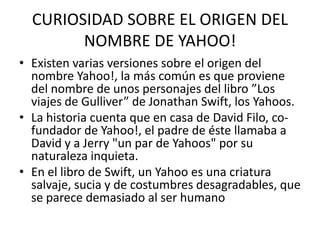 CURIOSIDAD SOBRE EL ORIGEN DEL
        NOMBRE DE YAHOO!
• Existen varias versiones sobre el origen del
  nombre Yahoo!, la más común es que proviene
  del nombre de unos personajes del libro ”Los
  viajes de Gulliver” de Jonathan Swift, los Yahoos.
• La historia cuenta que en casa de David Filo, co-
  fundador de Yahoo!, el padre de éste llamaba a
  David y a Jerry "un par de Yahoos" por su
  naturaleza inquieta.
• En el libro de Swift, un Yahoo es una criatura
  salvaje, sucia y de costumbres desagradables, que
  se parece demasiado al ser humano
 