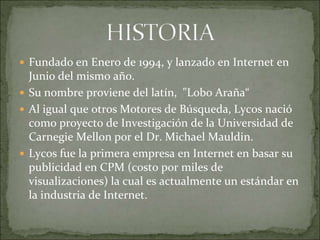 Fundado en Enero de 1994, y lanzado en Internet en
  Junio del mismo año.
 Su nombre proviene del latín, "Lobo Araña“
 Al igual que otros Motores de Búsqueda, Lycos nació
  como proyecto de Investigación de la Universidad de
  Carnegie Mellon por el Dr. Michael Mauldin.
 Lycos fue la primera empresa en Internet en basar su
  publicidad en CPM (costo por miles de
  visualizaciones) la cual es actualmente un estándar en
  la industria de Internet.
 