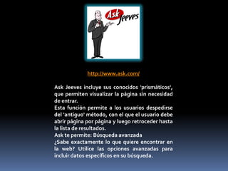 http://www.ask.com/

Ask Jeeves incluye sus conocidos 'prismáticos',
que permiten visualizar la página sin necesidad
de entrar.
Esta función permite a los usuarios despedirse
del 'antiguo' método, con el que el usuario debe
abrir página por página y luego retroceder hasta
la lista de resultados.
Ask te permite: Búsqueda avanzada
¿Sabe exactamente lo que quiere encontrar en
la web? Utilice las opciones avanzadas para
incluir datos específicos en su búsqueda.
 