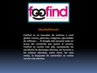 http://foofind.com/

Foofind es un buscador de archivos a nivel
global: música, películas, imágenes, ejecutables
de software... . Si Google sólo escanea webs en
busca del contenido que quiere el usuario,
Foofind va mucho más allá, escaneando los
servidores de descargas directas, los torrents o
los enlaces eDonkey, entre otros. De este
modo, la búsqueda de contenidos se vuelve
mucho más efectiva.
 