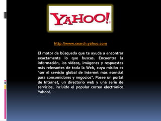 http://www.search.yahoo.com

El motor de búsqueda que te ayuda a encontrar
exactamente lo que buscas. Encuentra la
información, los vídeos, imágenes y respuestas
más relevantes de toda la Web, cuya misión es
"ser el servicio global de Internet más esencial
para consumidores y negocios". Posee un portal
de Internet, un directorio web y una serie de
servicios, incluido el popular correo electrónico
Yahoo!.
 