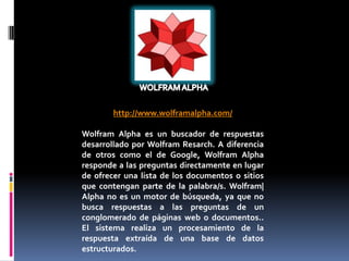 http://www.wolframalpha.com/

Wolfram Alpha es un buscador de respuestas
desarrollado por Wolfram Resarch. A diferencia
de otros como el de Google, Wolfram Alpha
responde a las preguntas directamente en lugar
de ofrecer una lista de los documentos o sitios
que contengan parte de la palabra/s. Wolfram|
Alpha no es un motor de búsqueda, ya que no
busca respuestas a las preguntas de un
conglomerado de páginas web o documentos..
El sistema realiza un procesamiento de la
respuesta extraída de una base de datos
estructurados.
 