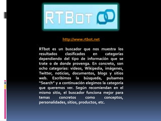 http://www.rtbot.net

RTbot es un buscador que nos muestra los
resultados     clasificados    en       categorías
dependiendo del tipo de información que se
trate o de donde provenga. En concreto, son
ocho categorías: vídeos, Wikipedia, imágenes,
Twitter, noticias, documentos, blogs y sitios
web. Escribimos la búsqueda, pulsamos
“Search” y a continuación elegimos la categoría
que queremos ver. Según recomiendan en el
mismo sitio, el buscador funciona mejor para
temas      concretos        como      conceptos,
personalidades, sitios, productos, etc.
 