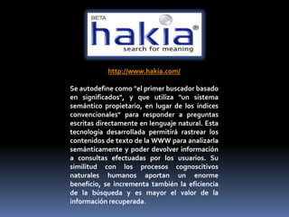 http://www.hakia.com/

Se autodefine como "el primer buscador basado
en significados", y que utiliza "un sistema
semántico propietario, en lugar de los índices
convencionales" para responder a preguntas
escritas directamente en lenguaje natural. Esta
tecnología desarrollada permitirá rastrear los
contenidos de texto de la WWW para analizarla
semánticamente y poder devolver información
a consultas efectuadas por los usuarios. Su
similitud con los procesos cognoscitivos
naturales humanos aportan un enorme
beneficio, se incrementa también la eficiencia
de la búsqueda y es mayor el valor de la
información recuperada.
 