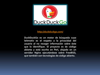 http://duckduckgo.com/

DuckDuckGo es un motor de búsqueda cuyo
leitmotiv es el respeto a la privacidad del
usuario al no recoger información sobre éste
que lo identifique. El proyecto es de código
abierto y está escrito en Perl, alojado en un
servidor Nginx ejecutándose sobre FreeBSD,
que también son tecnologías de código abierto.
 
