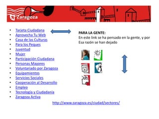 •   Tarjeta Ciudadana
                                         PARA LA GENTE:
•   Aprovecha Tu Web
                                         En este link se ha pensado en la gente, y por
•   Casa de las Culturas
                                         Esa razón se han dejado
•   Para los Peques
•   Juventud
•   Mujer
•   Participación Ciudadana
•   Personas Mayores
•   Voluntariado por Zaragoza
•   Equipamientos
•   Servicios Sociales
•   Cooperación al Desarrollo
•   Empleo
•   Tecnología y Ciudadanía
•   Zaragoza Activa
                          http://www.zaragoza.es/ciudad/sectores/
 