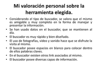 Mi valoración personal sobre la
          herramienta elegida.
• Considerando el tipo de buscador, se valora que el mismo
  es amigable y muy completo en la forma de manejar y
  presentar la información.
• Se han usado datos en el buscador, que se mantienen al
  día.
• El buscador es muy rápido y bien diseñado.
• El uso de fotografías, video y sonido hace que se disfrute la
  visita al mismo.
• El buscador posee espacios en blanco para colocar dentro
  de ellos palabras claves.
• En el buscador existen otros link asociados al mismo.
• El buscador posee diversas capas de información.
 