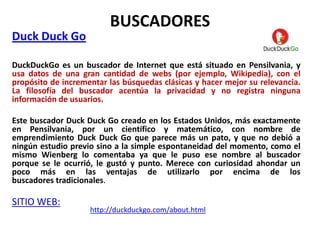 BUSCADORES
Duck Duck Go

DuckDuckGo es un buscador de Internet que está situado en Pensilvania, y
usa datos de una gran cantidad de webs (por ejemplo, Wikipedia), con el
propósito de incrementar las búsquedas clásicas y hacer mejor su relevancia.
La filosofía del buscador acentúa la privacidad y no registra ninguna
información de usuarios.

Este buscador Duck Duck Go creado en los Estados Unidos, más exactamente
en Pensilvania, por un científico y matemático, con nombre de
emprendimiento Duck Duck Go que parece más un pato, y que no debió a
ningún estudio previo sino a la simple espontaneidad del momento, como el
mismo Wienberg lo comentaba ya que le puso ese nombre al buscador
porque se le ocurrió, le gustó y punto. Merece con curiosidad ahondar un
poco más en las ventajas de utilizarlo por encima de los
buscadores tradicionales.

SITIO WEB:
                    http://duckduckgo.com/about.html
 