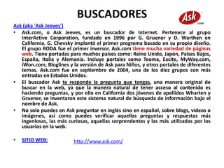 BUSCADORES
Ask (aka 'Ask Jeeves')
• Ask.com, o Ask Jeeves, es un buscador de Internet. Pertenece al grupo
   InterActive Corporation, fundado en 1996 por G. Gruener y D. Warthen en
   California. G. Chevsky implantó el primer programa basado en su propio diseño.
   El grupo RODA fue el primer inversor. Ask.com tiene mucha variedad de páginas
   web. Tiene portadas para muchos países como: Reino Unido, Japón, Países Bajos,
   España, Italia y Alemania. Incluye portales como Teoma, Excite, MyWay.com,
   iWon.com, Bloglines y la versión de Ask para Niños, y otros portales de diferentes
   temas. Ask.com fue en septiembre de 2004, una de los diez grupos con más
   entradas en Estados Unidos.
• El buscador Ask te responde la pregunta que tengas, una manera original de
   buscar en la web, ya que la manera natural de tener acceso al contenido es
   haciendo preguntas, y por ello en California dos jóvenes de apellidos Wharten y
   Gruener, se inventaron este sistema natural de búsqueda de información bajo el
   nombre de Ask.
• No solo puedes en Ask preguntar en inglés sino en español, sobre blogs, videos o
   imágenes, así como puedes verificar aquellas preguntas y respuestas más
   ingeniosas, las más curiosas, aquellas sorprendentes y las más utilizadas por los
   usuarios en la web.

•   SITIO WEB:           http://www.ask.com/
 