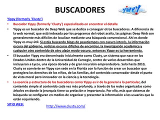 BUSCADORES
Yippy (formerly 'Clusty')
• Buscador Yippy (formerly 'Clusty') especializado en encontrar el detalle
• Yippy es un buscador de Deep Web que se dedica a conseguir otros buscadores. A diferencia de
    la web normal, que está indexada por los programas del robot araña, las páginas Deep Web son
    generalmente más difíciles de localizar mediante una búsqueda convencional. Ahí es donde
    Yippy es muy útil. Si estás buscando blogs de pasatiempos con oscuro interés, la información
    oscura del gobierno, noticias oscuras difíciles de encontrar, la investigación académica y
    cualquier otro contenido de otro algún modo-oscuro, entonces Yippy es tu herramienta.
• El buscador Yippy era denominado inicialmente como Clusty, un sistema que nace en los
    Estados Unidos dentro de la Universidad de Carnegie, centro de varios desarrollos que
    incluyeron a Lycos, una época dorada y de gran incursión emprendedora. Solo hasta 2010,
    Clusty se convierte en Yippy con sede en la Florida con la función de crear un buscador que
    protegiera los derechos de los niños, de las familias, del contenido conservador desde el punto
    de vista moral pero innovador en la ciencia y la tecnología.
• La esencia y estructura de los buscadores como Yippy es ir de lo general a lo particular, del
    contenido simple al contenido cada vez más profundo, a través de las redes organizadas como
    árboles en donde la jerarquía tiene su prelación e importancia. Por ello, más que sistemas de
    búsqueda se configuran en medios de organizar y presentar la información a los usuarios que la
    están requiriendo.
SITIO WEB:
                          http://www.clusty.com/
 