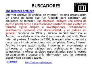 BUSCADORES
The Internet Archieve
Internet Archive (El archivo de Internet), es una organización
sin ánimo de lucro que fue fundada para construir una
biblioteca de Internet. Sus objetivos incluyen una oferta de
acceso permanente a las colecciones históricas que existen en
formato digital dirigido a investigadores, historiadores,
académicos, personas con discapacidad, y el público en
general. Fundado en 1996 y ubicado en San Francisco, el
Archivo ha estado recibiendo donaciones de datos de Alexa
Internet y otros. A finales de 1999, la organización comenzó a
crecer para incluir colecciones más completas. Ahora, Internet
Archive incluye textos, audio, imágenes en movimiento, y
software, así como páginas web archivadas en nuestras
colecciones, y ofrece servicios especializados para la lectura
de adaptación y acceso a la información para las personas
ciegas y con discapacidades.
SITIO WEB:     http://archive.org/index.php
 