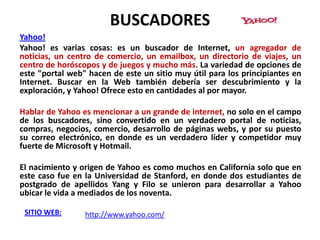 BUSCADORES
Yahoo!
Yahoo! es varias cosas: es un buscador de Internet, un agregador de
noticias, un centro de comercio, un emailbox, un directorio de viajes, un
centro de horóscopos y de juegos y mucho más. La variedad de opciones de
este "portal web" hacen de este un sitio muy útil para los principiantes en
Internet. Buscar en la Web también debería ser descubrimiento y la
exploración, y Yahoo! Ofrece esto en cantidades al por mayor.

Hablar de Yahoo es mencionar a un grande de internet, no solo en el campo
de los buscadores, sino convertido en un verdadero portal de noticias,
compras, negocios, comercio, desarrollo de páginas webs, y por su puesto
su correo electrónico, en donde es un verdadero líder y competidor muy
fuerte de Microsoft y Hotmail.

El nacimiento y origen de Yahoo es como muchos en California solo que en
este caso fue en la Universidad de Stanford, en donde dos estudiantes de
postgrado de apellidos Yang y Filo se unieron para desarrollar a Yahoo
ubicar le vida a mediados de los noventa.

 SITIO WEB:      http://www.yahoo.com/
 