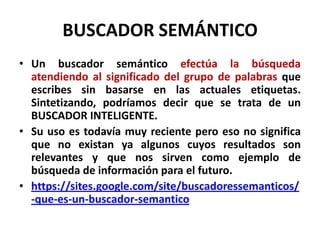 BUSCADOR SEMÁNTICO
• Un buscador semántico efectúa la búsqueda
  atendiendo al significado del grupo de palabras que
  escribes sin basarse en las actuales etiquetas.
  Sintetizando, podríamos decir que se trata de un
  BUSCADOR INTELIGENTE.
• Su uso es todavía muy reciente pero eso no significa
  que no existan ya algunos cuyos resultados son
  relevantes y que nos sirven como ejemplo de
  búsqueda de información para el futuro.
• https://sites.google.com/site/buscadoressemanticos/
  -que-es-un-buscador-semantico
 