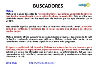 BUSCADORES
Mahalo
Mahalo es el único buscador de "tracción humana", que emplea un comité de editores
para tamizar manualmente y vetar miles de piezas de contenido. Esto significa que
obtendrás menos éxito con los resultados de Mahalo que los que obtienes con o
Google.

Pero también significa que los resultados de la mayoría de Mahalo tienen una mayor
calidad de contenido y relevancia (de la mejor manera que el grupo de editores
pueden juzgar).

Mahalo también ofrece buscadores, además de hacer preguntas. Dependiendo de cuál
de las dos cuadros de búsqueda que utilices en Mahalo, recibirás información de un
tema de una manera directa o te sugerirán respuestas a tus preguntas.

Si sigues la publicidad del buscador Mahalo, un sistema hecho por humanos para
humanos, encuentras rápidamente el posicionamiento que desea Mahalo mostrar al
público así como los atributos que persigue para su diferenciación. Tal vez algo
personalizado, más detallado, menos masivo, investigado y analizado ara darle algo
diferente al usuario.

SITIO WEB:            http://www.mahalo.com/
 