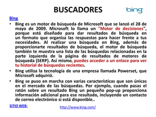 BUSCADORES
Bing
• Bing es un motor de búsqueda de Microsoft que se lanzó el 28 de
   mayo de 2009. Microsoft lo llama un "Motor de decisiones",
   porque está diseñado para dar resultados de búsqueda en
   un formato que organiza las respuestas para hacer frente a tus
   necesidades. Al realizar una búsqueda en Bing, además de
   proporcionarte resultados de búsqueda, el motor de búsqueda
   también te muestra una lista de las búsquedas relacionadas en la
   parte izquierda de la página de resultados de motores de
   búsqueda (SERP). Así mismo, puedes acceder a un enlace para ver
   tu historial de búsquedas recientes.
• Bing utiliza la tecnología de una empresa llamada Powerset, que
   Microsoft adquirió.
• Bing se puso en marcha con varias características que son únicas
   en el mercado de las búsquedas. Por ejemplo, cuando pasas el
   ratón sobre un resultado Bing un pequeño pop-up proporciona
   información adicional para ese resultado, incluyendo un contacto
   de correo electrónico si está disponible..
SITIO WEB:              http://www.bing.com/
 