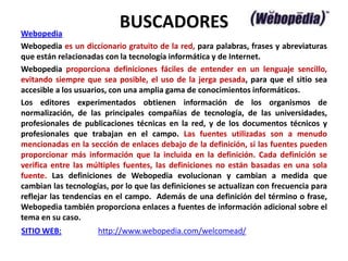 Webopedia
                           BUSCADORES
Webopedia es un diccionario gratuito de la red, para palabras, frases y abreviaturas
que están relacionadas con la tecnología informática y de Internet.
Webopedia proporciona definiciones fáciles de entender en un lenguaje sencillo,
evitando siempre que sea posible, el uso de la jerga pesada, para que el sitio sea
accesible a los usuarios, con una amplia gama de conocimientos informáticos.
Los editores experimentados obtienen información de los organismos de
normalización, de las principales compañías de tecnología, de las universidades,
profesionales de publicaciones técnicas en la red, y de los documentos técnicos y
profesionales que trabajan en el campo. Las fuentes utilizadas son a menudo
mencionadas en la sección de enlaces debajo de la definición, si las fuentes pueden
proporcionar más información que la incluida en la definición. Cada definición se
verifica entre las múltiples fuentes, las definiciones no están basadas en una sola
fuente. Las definiciones de Webopedia evolucionan y cambian a medida que
cambian las tecnologías, por lo que las definiciones se actualizan con frecuencia para
reflejar las tendencias en el campo. Además de una definición del término o frase,
Webopedia también proporciona enlaces a fuentes de información adicional sobre el
tema en su caso.
SITIO WEB:           http://www.webopedia.com/welcomead/
 