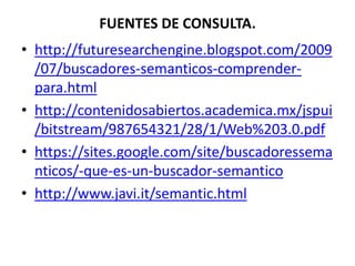 FUENTES DE CONSULTA.
• http://futuresearchengine.blogspot.com/2009
  /07/buscadores-semanticos-comprender-
  para.html
• http://contenidosabiertos.academica.mx/jspui
  /bitstream/987654321/28/1/Web%203.0.pdf
• https://sites.google.com/site/buscadoressema
  nticos/-que-es-un-buscador-semantico
• http://www.javi.it/semantic.html
 