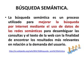 BÚSQUEDA SEMÁNTICA.
• La búsqueda semántica es un proceso
  utilizado para mejorar la búsqueda
  por Internet mediante el uso de datos de
  las redes semánticas para desambiguar las
  consultas y el texto de la web con la finalidad
  de encontrar los resultados más relevantes
  en relación a la demanda del usuario.
  http://es.wikipedia.org/wiki/B%C3%BAsqueda_sem%C3%A1ntica
 
