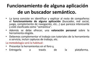 Funcionamiento de alguna aplicación
    de un buscador semántico.
• La tarea consiste en identificar y explicar al resto de compañeros
   el funcionamiento de alguna aplicación (buscador, red social,
   juego, complemento de navegación, etc...) que parezca interesante
   y esté clasificada como "semántica".
• Además se debe ofrecer, una valoración personal sobre la
   herramienta elegida.
• Debemos complementar el trabajo con tutoriales de la herramienta
   o servicio, incluir capturas de trabajo, etc.
La metodología será la habitual:
• Presentar la herramientas en el foro y,
• Entregarla          a       través        de    la      plataforma.
 