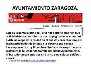 AYUNTAMIENTO ZARAGOZA.


                                                                                                  Ciudad   Cultura Para la gente   Turismo
                     Búsqueda de Trámites relacionados con :
                                                               TRÁMITES Y SERVICIOS
                                                               Buscador Inteligente / Semántico




Esta es la pantalla principal, esta nos permite elegir en que
actividad deseamos informarnos. La página tiene varios link.
Existe un mapa de la ciudad en el que de una u otra forma le
indica actividades de interés a la persona que navega .
Las empresas Isoco y Bitext han diseñado «Naveganza» y se
instaló en la buscador de trámite del citado Ayuntamiento.
El buscador posee espacios en blanco para colocar palabras
claves.
  Su sitio web es: http://www.zaragoza.es/tramites/
 
