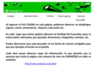 Ciudad         Ayuntamiento         Cultura      Para la gente   Turismo
                                                                  Buscador
Al ingresar al link CIUDAD en esta página, podemos observar un despliegue
lugares, como: cementerios, deporte, educación etc.

En cada lugar que entres podrás observar la facilidad del buscador, pues te
coloca datos relevantes, por ejemplo: direcciones, fotografías, eventos, etc.

Puede observarse que este buscador se ha hecho de manera amigable para
que por ejemplo el turista no se pierda.

Cada item posee diversas capas de información, lo que permite que la
persona que visita la página casi conozca de viva voz ZARAGOZA en todo su
contexto.
                 http://www.zaragoza.es/ciudad/
 