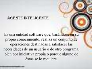 Agente inteligente


Es una entidad software que, basándose en su
 propio conocimiento, realiza un conjunto de
    operaciones destinadas a satisfacer las
necesidades de un usuario o de otro programa,
 bien por iniciativa propia o porque alguno de
              éstos se lo requiere.
 