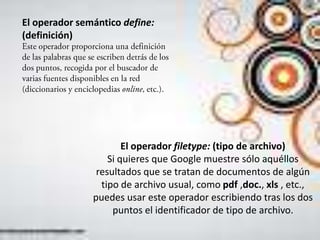 El operador semántico define:
(definición)




                       El operador filetype: (tipo de archivo)
                   Si quieres que Google muestre sólo aquéllos
                resultados que se tratan de documentos de algún
                 tipo de archivo usual, como pdf ,doc., xls , etc.,
               puedes usar este operador escribiendo tras los dos
                    puntos el identificador de tipo de archivo.
 