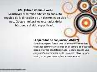 site: (sitio o dominio web)
   Si incluyes el término site: en tu consulta
seguido de la dirección de un determinado sitio
   web, Google limitará los resultados de la
         búsqueda al sitio especificado.



                      El operador de conjunción AND(Y)
                      Es utilizado para forzar que una consulta se refiera a
                      todos los términos incluidos en el campo de búsqueda
                      pero de forma predeterminada, Google realiza una
                      conjunción automática de las palabras claves y, por
                      tanto, no es preciso emplear este operador.
 