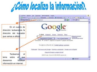 En el cuadro de
dirección teclearemos la
dirección del buscador
que vamos a utilizar




        Tecleamos          el
tema    sobre    el    que
deseamos         localizar
información en internet.
 