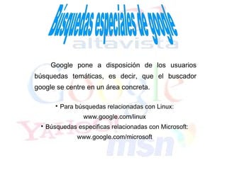 Google pone a disposición de los usuarios
búsquedas temáticas, es decir, que el buscador
google se centre en un área concreta.

         
             Para búsquedas relacionadas con Linux:
                    www.google.com/linux
  
      Búsquedas especificas relacionadas con Microsoft:
                  www.google.com/microsoft
 