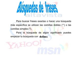 Para buscar frases exactas o hacer una búsqueda
más específica se utilizan las comillas dobles (“”) o las
comillas simples ('').
     Para la búsqueda de algún significado puedes
empezar tu búsqueda con define:
 
