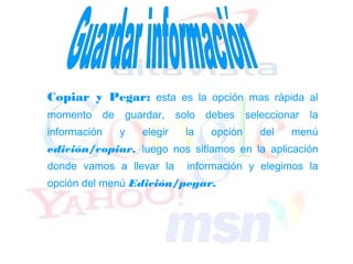 Copiar y Pegar: esta es la opción mas rápida al
momento       de   guardar,     solo debes     seleccionar   la
información        y   elegir    la   opción      del   menú
edición/copiar, luego nos sitiamos en la aplicación
donde vamos a llevar la           información y elegimos la
opción del menú Edición/pegar.
 