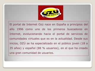 El portal de Internet Ozú nace en España a principios del
año 1996 como uno de los primeros buscadores en
Internet, evolucionando hacia el portal de servicios de
comunidades virtuales que es en la actualidad. Desde sus
inicios, OZÚ se ha especializado en el público joven (18 a
35 años) y español (88 % usuarios), en el que ha creado
una gran comunidad de usuarios.
 