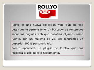 Rollyo es una nueva aplicación web (aún en fase
beta) que te permite tener un buscador de contenidos
sobre las páginas web que nosotros elijamos como
fuente, con un máximo de 25. Así tendremos un
buscador 100% personalizado.
Pronto aparecerá un plug-in de Firefox que nos
facilitará el uso de esta herramienta.
 
