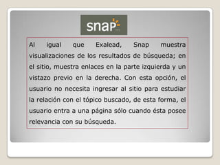Al   igual    que     Exalead,    Snap     muestra
visualizaciones de los resultados de búsqueda; en
el sitio, muestra enlaces en la parte izquierda y un
vistazo previo en la derecha. Con esta opción, el
usuario no necesita ingresar al sitio para estudiar
la relación con el tópico buscado, de esta forma, el
usuario entra a una página sólo cuando ésta posee
relevancia con su búsqueda.
 