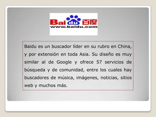 Baidu es un buscador líder en su rubro en China,
y por extensión en toda Asia. Su diseño es muy
similar al de Google y ofrece 57 servicios de
búsqueda y de comunidad, entre los cuales hay
buscadores de música, imágenes, noticias, sitios
web y muchos más.
 