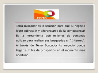 Terra Buscador es la solución para que tu negocio
logre sobresalir y diferenciarse de la competencia!
Es la herramienta que millones de personas
utilizan para realizar sus búsquedas en “Internet”.
A través de Terra Buscador tu negocio puede
llegar a miles de prospectos en el momento más
oportuno.
 
