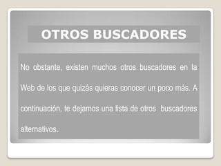 OTROS BUSCADORES

No obstante, existen muchos otros buscadores en la

Web de los que quizás quieras conocer un poco más. A

continuación, te dejamos una lista de otros buscadores

alternativos.
 