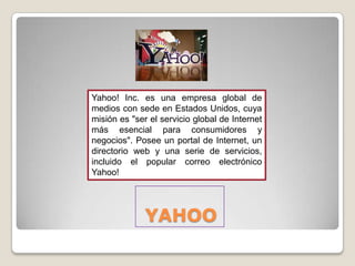 Yahoo! Inc. es una empresa global de
medios con sede en Estados Unidos, cuya
misión es "ser el servicio global de Internet
más esencial para consumidores y
negocios". Posee un portal de Internet, un
directorio web y una serie de servicios,
incluido el popular correo electrónico
Yahoo!




              YAHOO
 