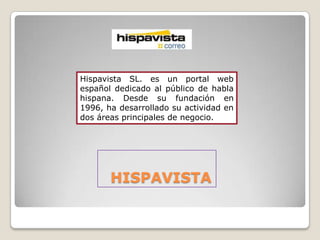 Hispavista SL. es un portal web
español dedicado al público de habla
hispana. Desde su fundación en
1996, ha desarrollado su actividad en
dos áreas principales de negocio.




       HISPAVISTA
 