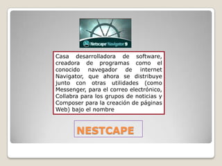 Casa desarrolladora de software,
creadora de programas como el
conocido navegador de internet
Navigator, que ahora se distribuye
junto con otras utilidades (como
Messenger, para el correo electrónico,
Collabra para los grupos de noticias y
Composer para la creación de páginas
Web) bajo el nombre



       NESTCAPE
 