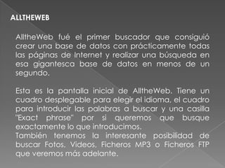 ALLTHEWEB

 AlltheWeb fué el primer buscador que consiguió
 crear una base de datos con prácticamente todas
 las páginas de Internet y realizar una búsqueda en
 esa gigantesca base de datos en menos de un
 segundo.

 Esta es la pantalla inicial de AlltheWeb. Tiene un
 cuadro desplegable para elegir el idioma, el cuadro
 para introducir las palabras a buscar y una casilla
 "Exact phrase" por si queremos que busque
 exactamente lo que introducimos.
 También tenemos la interesante posibilidad de
 buscar Fotos, Videos, Ficheros MP3 o Ficheros FTP
 que veremos más adelante.
 