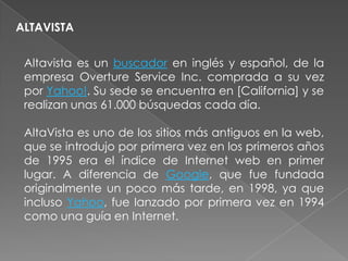 ALTAVISTA


 Altavista es un buscador en inglés y español, de la
 empresa Overture Service Inc. comprada a su vez
 por Yahoo!. Su sede se encuentra en [California] y se
 realizan unas 61.000 búsquedas cada día.

 AltaVista es uno de los sitios más antiguos en la web,
 que se introdujo por primera vez en los primeros años
 de 1995 era el índice de Internet web en primer
 lugar. A diferencia de Google, que fue fundada
 originalmente un poco más tarde, en 1998, ya que
 incluso Yahoo, fue lanzado por primera vez en 1994
 como una guía en Internet.
 