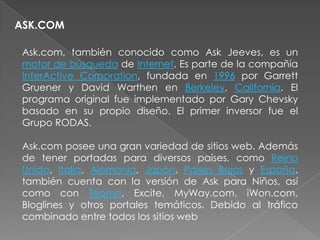 ASK.COM

 Ask.com, también conocido como Ask Jeeves, es un
 motor de búsqueda de Internet. Es parte de la compañía
 InterActive Corporation, fundada en 1996 por Garrett
 Gruener y David Warthen en Berkeley, California. El
 programa original fue implementado por Gary Chevsky
 basado en su propio diseño. El primer inversor fue el
 Grupo RODAS.

 Ask.com posee una gran variedad de sitios web. Además
 de tener portadas para diversos países, como Reino
 Unido, Italia, Alemania, Japón, Países Bajos y España,
 también cuenta con la versión de Ask para Niños, así
 como con Teoma, Excite, MyWay.com, iWon.com,
 Bloglines y otros portales temáticos. Debido al tráfico
 combinado entre todos los sitios web
 