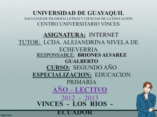 UNIVERSIDAD DE GUAYAQUIL
 FACULTAD DE FILOSOFIA LETRAS Y CIENCIAS DE LA EDUCACION
       CENTRO UNIVERSITARIO VINCES

       ASIGNATURA: INTERNET
TUTOR: LCDA. ALEJANDRINA NIVELA DE
           ECHEVERRIA
       RESPONSABLE: BRIONES ALVAREZ
               GUALBERTO
         CURSO: SEGUNDO AÑO
     ESPECIALIZACION: EDUCACION
              PRIMARIA
           AÑO – LECTIVO
             2012 - 2013
       VINCES - LOS RIOS -
            ECUADOR
 
