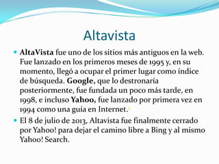 Altavista
 AltaVista fue uno de los sitios más antiguos en la web.
Fue lanzado en los primeros meses de 1995 y, en su
momento, llegó a ocupar el primer lugar como índice
de búsqueda. Google, que lo destronaría
posteriormente, fue fundada un poco más tarde, en
1998, e incluso Yahoo, fue lanzado por primera vez en
1994 como una guía en Internet.1
 El 8 de julio de 2013, Altavista fue finalmente cerrado
por Yahoo! para dejar el camino libre a Bing y al mismo
Yahoo! Search.
 
