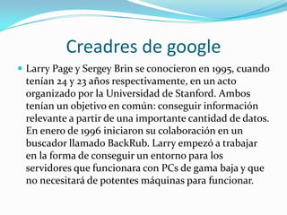 Creadres de google
 Larry Page y Sergey Brin se conocieron en 1995, cuando
tenían 24 y 23 años respectivamente, en un acto
organizado por la Universidad de Stanford. Ambos
tenían un objetivo en común: conseguir información
relevante a partir de una importante cantidad de datos.
En enero de 1996 iniciaron su colaboración en un
buscador llamado BackRub. Larry empezó a trabajar
en la forma de conseguir un entorno para los
servidores que funcionara con PCs de gama baja y que
no necesitará de potentes máquinas para funcionar.
 