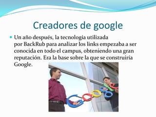 Creadores de google
 Un año después, la tecnología utilizada
por BackRub para analizar los links empezaba a ser
conocida en todo el campus, obteniendo una gran
reputación. Era la base sobre la que se construiría
Google.
 